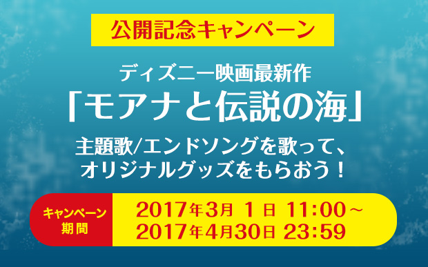 公開記念キャンペーン ディズニー映画最新作「モアナと伝説の海」 主題歌／エンドソングを歌って、オリジナルグッズをもらおう！ キャンペーン期間 2017年3月1日11:00~2017年4月30日23:59