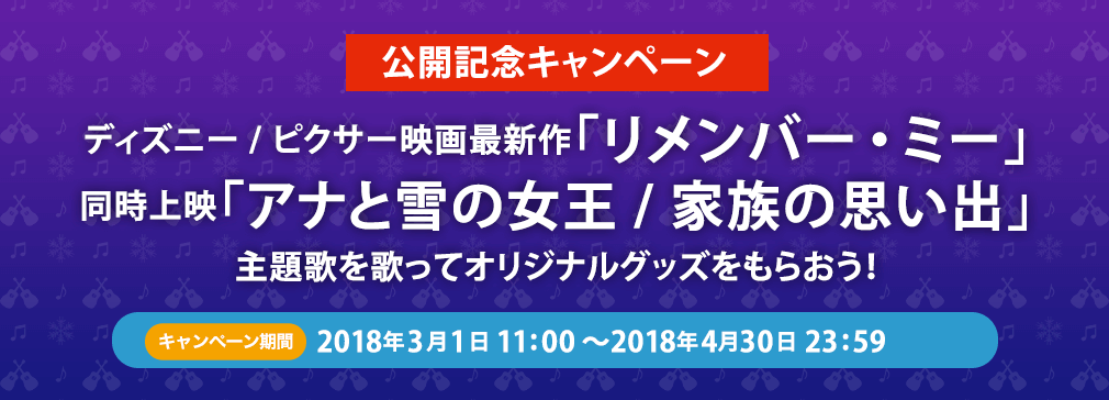 公開記念キャンペーン ディズニー/ピクサー映画最新作｢リメンバー・ミー｣同時上映｢アナと雪の女王/家族の思い出｣ 主題歌を歌ってオリジナルグッズをもらおう！ キャンペーン期間 2018年3月1日11:00~2017年4月30日23:59