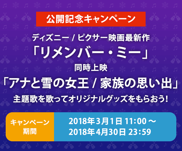公開記念キャンペーン ディズニー/ピクサー映画最新作｢リメンバー・ミー｣同時上映｢アナと雪の女王/家族の思い出｣ 主題歌を歌ってオリジナルグッズをもらおう！ キャンペーン期間 2018年3月1日11:00~2017年4月30日23:59