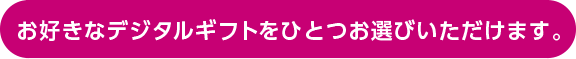 お好きなデジタルギフトをひとつお選びいただけます。